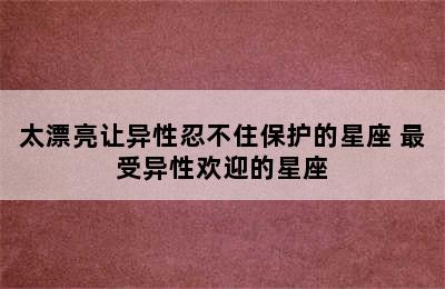 太漂亮让异性忍不住保护的星座 最受异性欢迎的星座